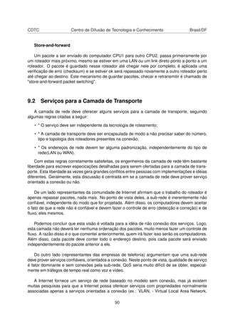 CDTC Centro de Difusão de Tecnologia e Conhecimento Brasil/DF
Store-and-forward
Um pacote a ser enviado do computador CPU1 para outro CPU2, passa primeiramente por
um roteador mais próximo, mesmo se estiver em uma LAN ou um link direto ponto a ponto a um
roteador. O pacote é guardado nesse roteador até chegar nele por completo, é aplicada uma
veriﬁcação de erro (checksum) e se estiver ok será repassado novamente a outro roteador perto
até chegar ao destino. Este mecanismo de guardar pacotes, checar e retransmitir é chamado de
"store-and-forward packet switching".
9.2 Serviços para a Camada de Transporte
A camada de rede deve oferecer alguns serviços para a camada de transporte, seguindo
algumas regras citadas a seguir:
• * O serviço deve ser independente da tecnologia de roteamento;
• * A camada de transporte deve ser encapsulada de modo a não precisar saber do número,
tipo e topologia dos roteadores presentes na conexão;
• * Os endereços de rede devem ter alguma padronização, independentemente do tipo de
rede(LAN ou WAN).
Com estas regras corretamente satisfeitas, os engenheiros da camada de rede têm bastante
liberdade para escrever especicações detalhadas para serem ofertadas para a camada de trans-
porte. Esta liberdade as vezes gera grandes conﬂitos entre pessoas com implementações e idéias
diferentes. Geralmente, esta discussão é centrada em se a camada de rede deve prover serviço
orientado a conexão ou não.
De um lado representantes da comunidade de Internet aﬁrmam que o trabalho do roteador é
apenas repassar pacotes, nada mais. No ponto de vista deles, a sub-rede é inerentemente não
conﬁável, independente do modo que for projetada. Além disso, os computadores devem aceitar
o fato de que a rede não é conﬁável e devem fazer o controle de erro (detecção e correção) e de
ﬂuxo, eles mesmos.
Podemos concluir que esta visão é voltada para a idéia de não conexão dos serviços. Logo,
esta camada não deverá ter nenhuma ordenação dos pacotes, muito menos fazer um controle de
ﬂuxo. A razão disso é o que comentei anteriormente, quem irá fazer isso serão os computadores.
Além disso, cada pacote deve conter todo o endereço destino, pois cada pacote será enviado
independentemente do pacote anterior a ele.
Do outro lado (representantes das empresas de telefonia) argumentam que uma sub-rede
deve prover serviços conﬁáveis, orientados a conexão. Neste ponto de vista, qualidade de serviço
é fator dominante e sem conexões pela sub-rede, QoS seria muito difícil de se obter, especial-
mente em tráfegos de tempo real como voz e vídeo.
A Internet fornece um serviço de rede baseado no modelo sem conexão, mas já existem
muitas pesquisas para que a Internet possa oferecer serviços com propriedades normalmente
associadas apenas a serviços orientadas a conexão (ex.: VLAN, - Virtual Local Area Network,
90
 