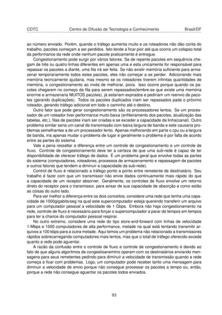 CDTC Centro de Difusão de Tecnologia e Conhecimento Brasil/DF
ao número enviado. Porém, quando o tráfego aumenta muito e os roteadores não dão conta do
trabalho, pacotes começam a ser perdidos. Isto tende a ﬁcar pior até que ocorra um colapso total
da performance da rede onde nenhum pacote praticamente é entregue.
Congestionamento pode surgir por vários fatores. Se de repente pacotes em sequência che-
gam de três ou quatro linhas diferentes em apenas uma e esta unicamente for responsável para
repassar os pacotes a diante, uma ﬁla irá ser feita. Se não existir memória suﬁciente para arma-
zenar temporariamente todos estes pacotes, eles irão começar a se perder. Adicionando mais
memória teoricamente ajudaria, mas mesmo se os roteadores tiverem inﬁnitas quantidades de
memória, o congestionamento ao invés de melhorar, piora. Isso ocorre porque quando os pa-
cotes chegarem no começo da ﬁla para serem repassados(lembre-se que existe uma memória
enorme e armazenaria MUITOS pacotes), já estariam expirados e pediriam um reenvio de paco-
tes (gerando duplicações). Todos os pacotes duplicados iriam ser repassados pada o próximo
roteador, gerando tráfego adicional em todo o caminho até o destino.
Outro fator que pode gerar congestionamento são os processadores lentos. Se um proces-
sador de um roteador tiver performance muito baixa (enﬁleiramento dos pacotes, atualização das
tabelas, etc.), ﬁlas de pacotes iriam ser criadas e se exceder a capacidade da linha(canal). Outro
problema similar seria um canal de transmissão com baixa largura de banda e este causaria pro-
blemas semelhantes a de um processador lento. Apenas melhorando em parte o cpu ou a largura
de banda, iria apenas mudar o problema de lugar e geralmente o problema é por falta de acordo
entre as partes do sistema.
Vale a pena ressaltar a diferença entre um controle de congestionamento e um controle de
ﬂuxo. Controle de congestionamento deve ter a certeza de que uma sub-rede é capaz de ter
disponibilidade de oferecer tráfego de dados. É um problema geral que envolve todas as partes
do sistema (computadores, roteadores, processos de armazenamento e repassagem de pacotes
e outros fatores que tendem a diminuir a capacidade da sub-rede).
Control de ﬂuxo é relacionado a tráfego ponto a ponto entre remetente de destinatário. Seu
trabalho é fazer com que um transmissor não envie dados continuamente mais rápido do que
a capacidade de um receptor absorver. Geralmente, os controles de ﬂuxo envolve um retorno
direto do receptor para o transmissor, para avisar de sua capacidade de absorção e como estão
as coisas do outro lado.
Para ver melhor a diferença entre os dois conceitos, considere uma rede que tenha uma capa-
cidade de 1000gigabits/seg na qual este supercomputador esteja querendo transferir um arquivo
para um computador pessoal a velocidade de 1 Gbps. Embora não haja congestionamento na
rede, controle de ﬂuxo é necessário para forçar o supercomputador a parar de tempos em tempos
para ter a chance do computador pessoal respirar.
No outro extremo, considere uma rede do tipo store-and-forward com linhas de velocidade
1-Mbps e 1000 computadores de alta performance, metade na qual está tentando transmitir ar-
quivos a 100 kbps para a outra metade. Aqui temos um problema não relacionado a transmissores
rápidos sobrecarregando computadores mais lentos, mas que o total de tráfego oferecido excede
quanto a rede pode aguentar.
A razão da confusão entre o controle de ﬂuxo e controle de congestionamento é devido ao
fato de que alguns algoritmos de congestioanemtno operam com os destinatários enviando men-
sagens para seus remetentes pedindo para diminuir a velocidade de transmissão quando a rede
começa a ﬁcar com problemas. Logo, um computador pode receber tanto uma mensagem para
diminuir a velocidade de envio porque não consegue processar os pacotes a tempo ou, então,
porque a rede não consegue aguentar os pacotes todos enviados.
93
 