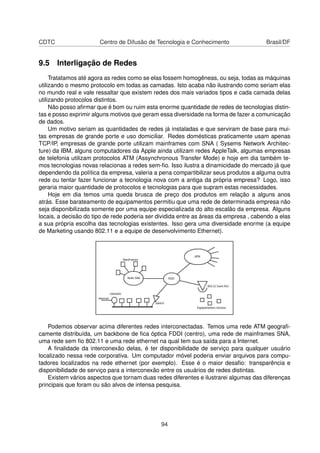 CDTC Centro de Difusão de Tecnologia e Conhecimento Brasil/DF
9.5 Interligação de Redes
Tratatamos até agora as redes como se elas fossem homogêneas, ou seja, todas as máquinas
utilizando o mesmo protocolo em todas as camadas. Isto acaba não ilustrando como seriam elas
no mundo real e vale ressaltar que existem redes dos mais variados tipos e cada camada delas
utilizando protocolos distintos.
Não posso aﬁrmar que é bom ou ruim esta enorme quantidade de redes de tecnologias distin-
tas e posso exprimir alguns motivos que geram essa diversidade na forma de fazer a comunicação
de dados.
Um motivo seriam as quantidades de redes já instaladas e que serviram de base para mui-
tas empresas de grande porte e uso domiciliar. Redes domésticas praticamente usam apenas
TCP/IP, empresas de grande porte utilizam mainframes com SNA ( Sysems Network Architec-
ture) da IBM, alguns computadores da Apple ainda utilizam redes AppleTalk, algumas empresas
de telefonia utilizam protocolos ATM (Assynchronous Transfer Mode) e hoje em dia também te-
mos tecnologias novas relacionas a redes sem-ﬁo. Isso ilustra a dinamicidade do mercado já que
dependendo da política da empresa, valeria a pena compartibilizar seus produtos a alguma outra
rede ou tentar fazer funcionar a tecnologia nova com a antiga da própria empresa? Logo, isso
geraria maior quantidade de protocolos e tecnologias para que supram estas necessidades.
Hoje em dia temos uma queda brusca de preço dos produtos em relação a alguns anos
atrás. Esse barateamento de equipamentos permitiu que uma rede de determinada empresa não
seja disponibilizada somente por uma equipe especializada do alto escalão da empresa. Alguns
locais, a decisão do tipo de rede poderia ser dividida entre as áreas da empresa , cabendo a elas
a sua própria escolha das tecnologias existentes. Isso gera uma diversidade enorme (a equipe
de Marketing usando 802.11 e a equipe de desenvolvimento Ethernet).
Podemos observar acima diferentes redes interconectadas. Temos uma rede ATM geograﬁ-
camente distribuída, um backbone de ﬁca óptica FDDI (centro), uma rede de mainframes SNA,
uma rede sem ﬁo 802.11 e uma rede ethernet na qual tem sua saída para a Internet.
A ﬁnalidade da interconexão delas, é ter disponibilidade de serviço para qualquer usuário
localizado nessa rede corporativa. Um computador móvel poderia enviar arquivos para compu-
tadores localizados na rede ethernet (por exemplo). Esse é o maior desaﬁo: transparência e
disponibilidade de serviço para a interconexão entre os usuários de redes distintas.
Existem vários aspectos que tornam duas redes diferentes e ilustrarei algumas das diferenças
principais que foram ou são alvos de intensa pesquisa.
94
 