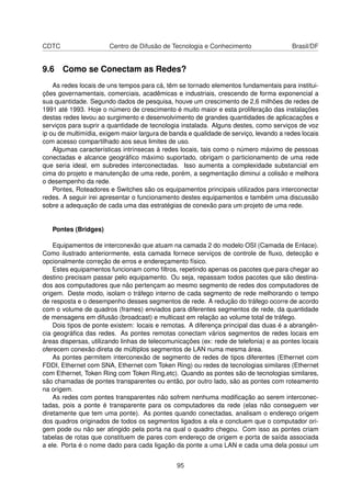 CDTC Centro de Difusão de Tecnologia e Conhecimento Brasil/DF
9.6 Como se Conectam as Redes?
As redes locais de uns tempos para cá, têm se tornado elementos fundamentais para institui-
ções governamentais, comerciais, acadêmicas e industriais, crescendo de forma exponencial a
sua quantidade. Segundo dados de pesquisa, houve um crescimento de 2,6 milhões de redes de
1991 até 1993. Hoje o número de crescimento é muito maior e esta proliferação das instalações
destas redes levou ao surgimento e desenvolvimento de grandes quantidades de aplicacações e
serviços para suprir a quantidade de tecnologia instalada. Alguns destes, como serviços de voz
ip ou de multimídia, exigem maior largura de banda e qualidade de serviço, levando a redes locais
com acesso compartilhado aos seus limites de uso.
Algumas características intrínsecas à redes locais, tais como o número máximo de pessoas
conectadas e alcance geográﬁco máximo suportado, obrigam o particionamento de uma rede
que seria ideal, em subredes interconectadas. Isso aumenta a complexidade substancial em
cima do projeto e manutenção de uma rede, porém, a segmentação diminui a colisão e melhora
o desempenho da rede.
Pontes, Roteadores e Switches são os equipamentos principais utilizados para interconectar
redes. A seguir irei apresentar o funcionamento destes equipamentos e também uma discussão
sobre a adequação de cada uma das estratégias de conexão para um projeto de uma rede.
Pontes (Bridges)
Equipamentos de interconexão que atuam na camada 2 do modelo OSI (Camada de Enlace).
Como ilustrado anteriormente, esta camada fornece serviços de controle de ﬂuxo, detecção e
opcionalmente correção de erros e endereçamento físico.
Estes equipamentos funcionam como ﬁltros, repetindo apenas os pacotes que para chegar ao
destino precisam passar pelo equipamento. Ou seja, repassam todos pacotes que são destina-
dos aos computadores que não pertençam ao mesmo segmento de redes dos computadores de
origem. Deste modo, isolam o tráfego interno de cada segmento de rede melhorando o tempo
de resposta e o desempenho desses segmentos de rede. A redução do tráfego ocorre de acordo
com o volume de quadros (frames) enviados para diferentes segmentos de rede, da quantidade
de mensagens em difusão (broadcast) e multicast em relação ao volume total de tráfego.
Dois tipos de ponte existem: locais e remotas. A diferença principal das duas é a abrangên-
cia geográﬁca das redes. As pontes remotas conectam vários segmentos de redes locais em
áreas dispersas, utilizando linhas de telecomunicações (ex: rede de telefonia) e as pontes locais
oferecem conexão direta de múltiplos segmentos de LAN numa mesma área.
As pontes permitem interconexão de segmento de redes de tipos diferentes (Ethernet com
FDDI, Ethernet com SNA, Ethernet com Token Ring) ou redes de tecnologias similares (Ethernet
com Ethernet, Token Ring com Token Ring,etc). Quando as pontes são de tecnologias similares,
são chamadas de pontes transparentes ou então, por outro lado, são as pontes com roteamento
na origem.
As redes com pontes transparentes não sofrem nenhuma modiﬁcação ao serem interconec-
tadas, pois a ponte é transparente para os computadores da rede (elas não conseguem ver
diretamente que tem uma ponte). As pontes quando conectadas, analisam o endereço origem
dos quadros originados de todos os segmentos ligados a ela e concluem que o computador ori-
gem pode ou não ser atingido pela porta na qual o quadro chegou. Com isso as pontes criam
tabelas de rotas que constituem de pares com endereço de origem e porta de saída associada
a ele. Porta é o nome dado para cada ligação da ponte a uma LAN e cada uma dela possui um
95
 
