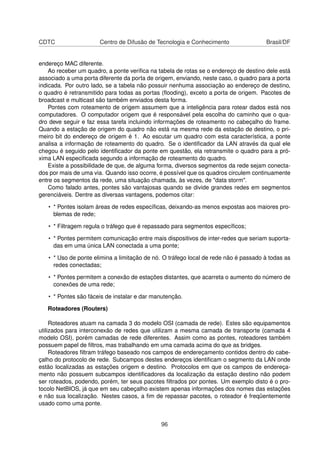 CDTC Centro de Difusão de Tecnologia e Conhecimento Brasil/DF
endereço MAC diferente.
Ao receber um quadro, a ponte veriﬁca na tabela de rotas se o endereço de destino dele está
associado a uma porta diferente da porta de origem, enviando, neste caso, o quadro para a porta
indicada. Por outro lado, se a tabela não possuir nenhuma associação ao endereço de destino,
o quadro é retransmitido para todas as portas (ﬂooding), exceto a porta de origem. Pacotes de
broadcast e multicast são também enviados desta forma.
Pontes com roteamento de origem assumem que a inteligência para rotear dados está nos
computadores. O computador origem que é responsável pela escolha do caminho que o qua-
dro deve seguir e faz essa tarefa incluindo informações de roteamento no cabeçalho do frame.
Quando a estação de origem do quadro não está na mesma rede da estação de destino, o pri-
meiro bit do endereço de origem é 1. Ao escutar um quadro com esta característica, a ponte
analisa a informação de roteamento do quadro. Se o identiﬁcador da LAN através da qual ele
chegou é seguido pelo identiﬁcador da ponte em questão, ela retransmite o quadro para a pró-
xima LAN especiﬁcada segundo a informação de roteamento do quadro.
Existe a possibilidade de que, de alguma forma, diversos segmentos da rede sejam conecta-
dos por mais de uma via. Quando isso ocorre, é possível que os quadros circulem continuamente
entre os segmentos da rede, uma situação chamada, às vezes, de "data storm".
Como falado antes, pontes são vantajosas quando se divide grandes redes em segmentos
gerenciáveis. Dentre as diversas vantagens, podemos citar:
• * Pontes isolam áreas de redes especíﬁcas, deixando-as menos expostas aos maiores pro-
blemas de rede;
• * Filtragem regula o tráfego que é repassado para segmentos especíﬁcos;
• * Pontes permitem comunicação entre mais dispositivos de inter-redes que seriam suporta-
das em uma única LAN conectada a uma ponte;
• * Uso de ponte elimina a limitação de nó. O tráfego local de rede não é passado à todas as
redes conectadas;
• * Pontes permitem a conexão de estações distantes, que acarreta o aumento do número de
conexões de uma rede;
• * Pontes são fáceis de instalar e dar manutenção.
Roteadores (Routers)
Roteadores atuam na camada 3 do modelo OSI (camada de rede). Estes são equipamentos
utilizados para interconexão de redes que utilizam a mesma camada de transporte (camada 4
modelo OSI), porém camadas de rede diferentes. Assim como as pontes, roteadores também
possuem papel de ﬁltros, mas trabalhando em uma camada acima do que as bridges.
Roteadores ﬁltram tráfego baseado nos campos de endereçamento contidos dentro do cabe-
çalho do protocolo de rede. Subcampos destes endereços identiﬁcam o segmento da LAN onde
estão localizadas as estações origem e destino. Protocolos em que os campos de endereça-
mento não possuem subcampos identiﬁcadores da localização da estação destino não podem
ser roteados, podendo, porém, ter seus pacotes ﬁltrados por pontes. Um exemplo disto é o pro-
tocolo NetBIOS, já que em seu cabeçalho existem apenas informações dos nomes das estações
e não sua localização. Nestes casos, a ﬁm de repassar pacotes, o roteador é freqüentemente
usado como uma ponte.
96
 