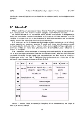 CDTC Centro de Difusão de Tecnologia e Conhecimento Brasil/DF
domésticas. Havendo poucos computadores é pouco provável que surja algum problema de de-
sempenho.
9.7 Cabeçalho IP
IP é um acrônimo para a expressão inglesa "Internet Protocol"(ou Protocolo de Internet), que
é um protocolo usado entre duas máquinas em rede para encaminhamento dos dados.
Os dados numa rede IP são enviados em blocos referidos como pacotes ou datagramas (os
termos são basicamente sinónimos no IP, sendo usados para os dados em diferentes locais nas
camadas IP). Em particular, no IP nenhuma deﬁnição é necessária antes do host tentar enviar
pacotes para um host com o qual não comunicou previamente.
O IP oferece um serviço de datagramas não conﬁável (também chamado de melhor esforço),
ou seja, o pacote vem quase sem garantias. O pacote pode chegar desordenado (comparado
com outros pacotes enviados entre os mesmos hosts), também podem chegar duplicados, ou
podem ser perdidos por inteiro. Se a aplicação precisa de conﬁabilidade, esta é adicionada na
camada de transporte.
O IP é o elemento comum encontrado na internet pública dos dias de hoje. É descrito no RFC
791 da IETF, que foi pela primeira vez publicado em Setembro de 1981. Este documento descreve
o protocolo da camada de rede mais popular e atualmente em uso. Esta versão do protocolo é
designada de versão 4, ou IPv4. O IPv6 tem endereçamento de origem e destino de 128 bits,
oferecendo mais endereçamentos que os 32 bits do IPv4.
Versão: O primeiro campo do header (ou cabeçalho) de um datagrama IPv4 é o campo de
version (ou versão) de 4 bits.
98
 