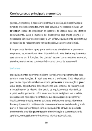 10
Conheça seus principais elementos
serviço. Além disso, é necessário distribuir o acesso, compartilhando o
sinal de internet com todos. Para esse serviço, é necessário instalar um
roteador, capaz de direcionar os pacotes de dados para seu destino
corretamente. Caso o número de dispositivos seja muito grande, é
necessário conectar esse roteador a um switch, equipamento que distribui
os recursos do roteador para vários dispositivos ao mesmo tempo.
É importante lembrar que, para assinantes domésticos e pequenas
empresas, as operadores têm disponibilizado um único equipamento
que assume as 3 funções. Os „boxes“ atuam como modem, roteador,
switch e, muitas vezes, como também como ponto de acesso wifi.
Software
Os equipamentos que vimos no item 1 precisam ser programados para
cumprir suas funções. É aqui que entra o software. Cada dispositivo
precisa ser capaz de receber a entrada, processar a informação e gerar
uma saída, constituindo essencialmente um sistema de transmissão
e recebimento de dados. Em geral, os equipamentos domésticos
e para redes pequenas vêm com interfaces amigáveis ao usuário,
acessadas via navegador de internet, que são capazes de programar
intuitivamente o equipamento para que ele funcione adequadamente.
Para equipamentos profissionais, como roteadores e switches de grande
porte, é necessário interagir com o equipamento através de prompts
de comando, que dão grande poder de otimização e customização do
aparelho, e necessitam conhecimento técnico especializado.
 