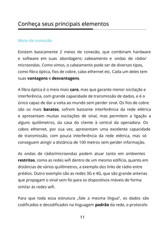 11
Conheça seus principais elementos
Meio de conexão
Existem basicamente 2 meios de conexão, que combinam hardware
e software em suas abordagens: cabeamento e ondas de rádio/
microondas. Como vimos, o cabeamento pode ser de diversos tipos,
como fibra óptica, fios de cobre, cabo ethernet etc. Cada um deles tem
suas vantagens e desvantagens.
A fibra óptica é o meio mais caro, mas que garante menor oscilação e
interferência, com grande capacidade de transmissão de dados, e é o
único capaz de dar a volta ao mundo sem perder sinal. Os fios de cobre
são os mais baratos, sofrem bastante interferência da rede elétrica
e apresentam muitas oscilações de sinal, mas permitem a ligação a
alguns quilômetros, da casa do cliente à central da operadora. Os
cabos ethernet, por sua vez, apresentam uma excelente capacidade
de transmissão, com pouca interferência da rede elétrica, mas só
conseguem atingir a distância de 100 metros sem perder informação.
As ondas de rádio/microondas podem atuar tanto em ambientes
restritos, como as redes wifi dentro de um mesmo edifício, quanto em
distâncias de vários quilômetros, a exemplo dos links de rádio entre
prédios. Outro exemplo são as redes 3G e 4G, que são grande antenas
que propagam o sinal sem fio para os dispositivos móveis de forma
similar às redes wifi.
Para que toda essa estrutura „fale a mesma língua“, os dados são
codificados e decodificados na linguagem padrão da rede, o protocolo
 