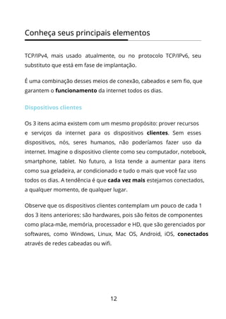 12
Conheça seus principais elementos
TCP/IPv4, mais usado atualmente, ou no protocolo TCP/IPv6, seu
substituto que está em fase de implantação.
É uma combinação desses meios de conexão, cabeados e sem fio, que
garantem o funcionamento da internet todos os dias.
Dispositivos clientes
Os 3 itens acima existem com um mesmo propósito: prover recursos
e serviços da internet para os dispositivos clientes. Sem esses
dispositivos, nós, seres humanos, não poderíamos fazer uso da
internet. Imagine o dispositivo cliente como seu computador, notebook,
smartphone, tablet. No futuro, a lista tende a aumentar para itens
como sua geladeira, ar condicionado e tudo o mais que você faz uso
todos os dias. A tendência é que cada vez mais estejamos conectados,
a qualquer momento, de qualquer lugar.
Observe que os dispositivos clientes contemplam um pouco de cada 1
dos 3 itens anteriores: são hardwares, pois são feitos de componentes
como placa-mãe, memória, processador e HD, que são gerenciados por
softwares, como Windows, Linux, Mac OS, Android, iOS, conectados
através de redes cabeadas ou wifi.
 
