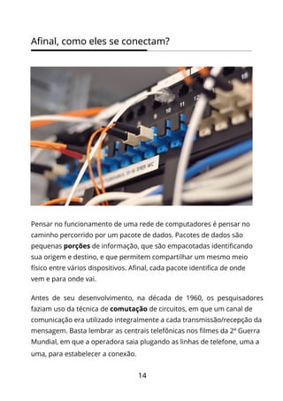 14
Afinal, como eles se conectam?
Pensar no funcionamento de uma rede de computadores é pensar no
caminho percorrido por um pacote de dados. Pacotes de dados são
pequenas porções de informação, que são empacotadas identificando
sua origem e destino, e que permitem compartilhar um mesmo meio
físico entre vários dispositivos. Afinal, cada pacote identifica de onde
vem e para onde vai.
Antes de seu desenvolvimento, na década de 1960, os pesquisadores
faziam uso da técnica de comutação de circuitos, em que um canal de
comunicação era utilizado integralmente a cada transmissão/recepção da
mensagem. Basta lembrar as centrais telefônicas nos filmes da 2ª Guerra
Mundial, em que a operadora saia plugando as linhas de telefone, uma a
uma, para estabelecer a conexão.
 