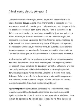 15
Afinal, como eles se conectam?
Utilizar circuitos de informação, em vez de pacotes dessa informação,
trazia diversas desvantagens. Para transmissão e recepção de voz,
um mesmo canal só poderia gerar 1 chamada por vez, já que a linha
só poderia se conectar com outro circuito. Para a transmissão de
dados, era necessário um canal com capacidade igual ou maior que
toda a informação. Em caso de falha na transmissão ou recepção, era
necessário recomeçar o processo do início. Trazendo para a realidade de
hoje: se você precisasse enviar um arquivo de 10Mb para outra pessoa,
era necessário um link de, no mínimo 10Mb. Se durante a transferência
houvesse qualquer erro ou interferência, era necessário retransmitir os
10Mb tantas vezes quantas fossem necessárias até que desse tudo certo.
Ao desenvolver a técnica de quebrar a informação em pequenos pacotes
de dados, de tamanho várias vezes menor que o link disponível, tornou-
se possível enviar arquivos de qualquer tamanho, utilizando um link
com qualquer disponibilidade de banda (1Mb, por exemplo), partindo
de várias origens para vários destinos, utilizando o mesmo meio físico.
Se houver falha na transferência, basta retransmitir os últimos pacotes,
tornando toda a operação mais simples, viável e confiável. Viu como a
técnica dos pacotes de dados é muito mais vantajosa?
Agora imagine seu computador, conectado via cabo ethernet ao seu
roteador, que está ligado via cabo ethernet ao seu modem, que está
ligado via cabo de cobre à central da sua operadora telefônica. Essa
central da operadora telefônica está conectada via fibra óptica ao
 