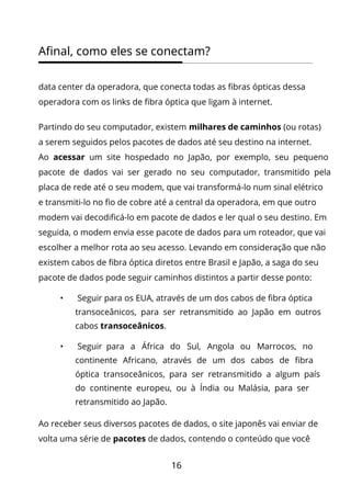 16
Afinal, como eles se conectam?
data center da operadora, que conecta todas as fibras ópticas dessa
operadora com os links de fibra óptica que ligam à internet.
Partindo do seu computador, existem milhares de caminhos (ou rotas)
a serem seguidos pelos pacotes de dados até seu destino na internet.
Ao acessar um site hospedado no Japão, por exemplo, seu pequeno
pacote de dados vai ser gerado no seu computador, transmitido pela
placa de rede até o seu modem, que vai transformá-lo num sinal elétrico
e transmiti-lo no fio de cobre até a central da operadora, em que outro
modem vai decodificá-lo em pacote de dados e ler qual o seu destino. Em
seguida, o modem envia esse pacote de dados para um roteador, que vai
escolher a melhor rota ao seu acesso. Levando em consideração que não
existem cabos de fibra óptica diretos entre Brasil e Japão, a saga do seu
pacote de dados pode seguir caminhos distintos a partir desse ponto:
• Seguir para os EUA, através de um dos cabos de fibra óptica
transoceânicos, para ser retransmitido ao Japão em outros
cabos transoceânicos.
• Seguir para a África do Sul, Angola ou Marrocos, no
continente Africano, através de um dos cabos de fibra
óptica transoceânicos, para ser retransmitido a algum país
do continente europeu, ou à Índia ou Malásia, para ser
retransmitido ao Japão.
Ao receber seus diversos pacotes de dados, o site japonês vai enviar de
volta uma série de pacotes de dados, contendo o conteúdo que você
 