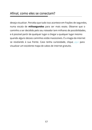 17
Afinal, como eles se conectam?
deseja visualizar. Perceba que tudo isso acontece em frações de segundos,
numa escala de milissegundos para ser mais exato. Observe que o
caminho a ser decidido pelo seu roteador tem milhares de possibilidades,
e é possível partir de qualquer lugar e chegar a qualquer lugar mesmo
quando alguns desses caminhos estão inacessíveis. É a magia da internet
se revelando à sua frente. Caso tenha curiosidade, clique aqui para
visualizar um excelente mapa de cabos de internet gratuito.
 