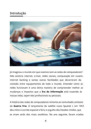 Introdução
4
Já imaginou o mundo em que vivemos sem as redes de computadores?
Não existiria internet, e-mail, redes sociais, computação em nuvem,
internet banking e tantas outras facilidades que decorreram da
conexão entre equipamentos de todo o mundo. Entender como as
redes funcionam é uma ótima maneira de compreender melhor as
mudanças e impactos que a Era da Informação está trazendo às
nossas vidas, sejam eles profissionais ou pessoais.
A história das redes de computadores remonta ao conturbado contexto
da Guerra Fria. O lançamento do satélite russo Sputnik I, em 1957,
deu início à corrida espacial e feriu o orgulho dos Estados Unidos, que
se viram atrás dos rivais soviéticos. No ano seguinte, foram criadas
 