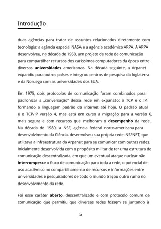 Introdução
5
duas agências para tratar de assuntos relacionados diretamente com
tecnologia: a agência espacial NASA e a agência acadêmica ARPA. A ARPA
desenvolveu, na década de 1960, um projeto de rede de comunicação
para compartilhar recursos dos caríssimos computadores da época entre
diversas universidades americanas. Na década seguinte, a Arpanet
expandiu para outros países e integrou centros de pesquisa da Inglaterra
e da Noruega com as universidades dos EUA.
Em 1975, dois protocolos de comunicação foram combinados para
padronizar a „conversação“ dessa rede em expansão: o TCP e o IP,
formando a linguagem padrão da internet até hoje. O padrão atual
é o TCP/IP versão 4, mas está em curso a migração para a versão 6,
mais segura e com recursos que melhoram o desempenho da rede.
Na década de 1980, a NSF, agência federal norte-americana para
desenvolvimento da Ciência, desenvolveu sua própria rede, NSFNET, que
utilizava a infraestrutura da Arpanet para se comunicar com outras redes.
Inicialmente desenvolvida com o propósito militar de ter uma estrutura de
comunicação descentralizada, em que um eventual ataque nuclear não
interrompesse o fluxo de comunicação para toda a rede, o potencial de
uso acadêmico no compartilhamento de recursos e informações entre
universidades e pesquisadores de todo o mundo traçou outro rumo no
desenvolvimento da rede.
Foi esse caráter aberto, descentralizado e com protocolo comum de
comunicação que permitiu que diversas redes fossem se juntando à
 