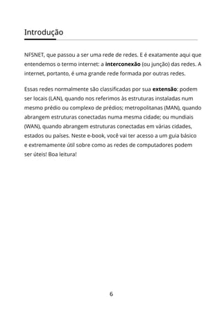 Introdução
6
NFSNET, que passou a ser uma rede de redes. E é exatamente aqui que
entendemos o termo internet: a interconexão (ou junção) das redes. A
internet, portanto, é uma grande rede formada por outras redes.
Essas redes normalmente são classificadas por sua extensão: podem
ser locais (LAN), quando nos referimos às estruturas instaladas num
mesmo prédio ou complexo de prédios; metropolitanas (MAN), quando
abrangem estruturas conectadas numa mesma cidade; ou mundiais
(WAN), quando abrangem estruturas conectadas em várias cidades,
estados ou países. Neste e-book, você vai ter acesso a um guia básico
e extremamente útil sobre como as redes de computadores podem
ser úteis! Boa leitura!
 