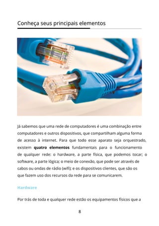 8
Conheça seus principais elementos
Já sabemos que uma rede de computadores é uma combinação entre
computadores e outros dispositivos, que compartilham alguma forma
de acesso à internet. Para que todo esse aparato seja orquestrado,
existem quatro elementos fundamentais para o funcionamento
de qualquer rede: o hardware, a parte física, que podemos tocar; o
software, a parte lógica; o meio de conexão, que pode ser através de
cabos ou ondas de rádio (wifi); e os dispositivos clientes, que são os
que fazem uso dos recursos da rede para se comunicarem.
Hardware
Por trás de toda e qualquer rede estão os equipamentos físicos que a
 