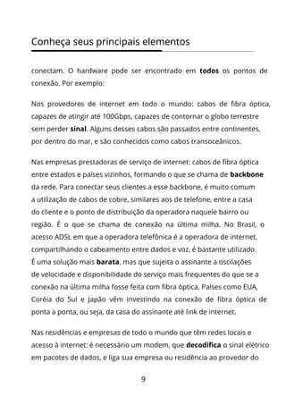 9
Conheça seus principais elementos
conectam. O hardware pode ser encontrado em todos os pontos de
conexão. Por exemplo:
Nos provedores de internet em todo o mundo: cabos de fibra óptica,
capazes de atingir até 100Gbps, capazes de contornar o globo terrestre
sem perder sinal. Alguns desses cabos são passados entre continentes,
por dentro do mar, e são conhecidos como cabos transoceânicos.
Nas empresas prestadoras de serviço de internet: cabos de fibra óptica
entre estados e países vizinhos, formando o que se chama de backbone
da rede. Para conectar seus clientes a esse backbone, é muito comum
a utilização de cabos de cobre, similares aos de telefone, entre a casa
do cliente e o ponto de distribuição da operadora naquele bairro ou
região. É o que se chama de conexão na última milha. No Brasil, o
acesso ADSL em que a operadora telefônica é a operadora de internet,
compartilhando o cabeamento entre dados e voz, é bastante utilizado.
É uma solução mais barata, mas que sujeita o assinante a oscilações
de velocidade e disponibilidade do serviço mais frequentes do que se a
conexão na última milha fosse feita com fibra óptica. Países como EUA,
Coréia do Sul e Japão vêm investindo na conexão de fibra óptica de
ponta a ponta, ou seja, da casa do assinante até link de internet.
Nas residências e empresas de todo o mundo que têm redes locais e
acesso à internet: é necessário um modem, que decodifica o sinal elétrico
em pacotes de dados, e liga sua empresa ou residência ao provedor do
 
