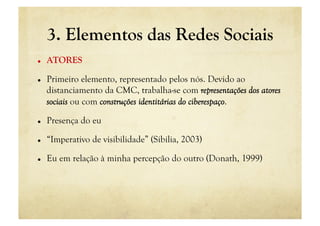 3. Elementos das Redes Sociais
    ATORES

    Primeiro elemento, representado pelos nós. Devido ao
     distanciamento da CMC, trabalha-se com representações dos atores
     sociais ou com construções identitárias do ciberespaço.

    Presença do eu

    “Imperativo de visibilidade” (Sibilia, 2003)

    Eu em relação à minha percepção do outro (Donath, 1999)
 