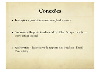 Conexões
    Interações – possibilitam manutenção dos rastros



    Síncronas – Resposta imediata: MSN, Chat, Scrap e Twit (se o
     outro estiver online)



    Assíncronas – Expectativa de resposta não imediata - Email,
     fórum, blog
 