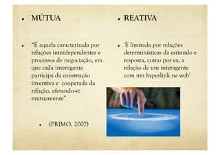     MÚTUA                             REATIVA


    “É aquela caracterizada por       'É limitada por relações
     relações interdependentes e        determinísticas da estímulo e
     processos de negociação, em        resposta, como por ex, a
     que cada interagente               relação de um interagente
     participa da construção            com um hyperlink na web'
     inventiva e cooperada da
     relação, afetando-se
     mutuamente”



           (PRIMO, 2007)
 