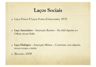 Laços Sociais
    Laços Fracos X Laços Fortes (Granovetter, 1973)



    Laço Associativo – Interação Reativa – Ex Add alguém no
     Orkut, trocar links



    Laço Dialógico – Interação Mútua – Conversar com alguém,
     trocar scraps e twitts

    (Recuero, 2009)
 