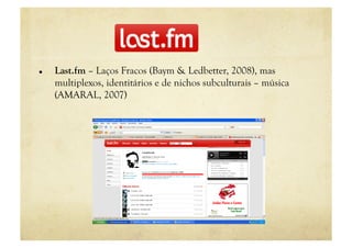     Last.fm – Laços Fracos (Baym & Ledbetter, 2008), mas
     multiplexos, identitários e de nichos subculturais – música
     (AMARAL, 2007)
 
