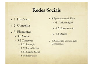 Redes Sociais
    1. Histórico                         4.Apropriações & Usos
                                               4.1 Informação
    2. Conceitos
                                               4.2 Conversação
    3. Elementos
                                               4.3 Dados
         3.1 Atores
         3.2 Conexões                    5. Conteúdo Gerado pelo
               3.2.1 Interação             Consumidor
               3.2.2 Laços Sociais
               3.2.3 Capital Social
               3.2.4 Reputação
 