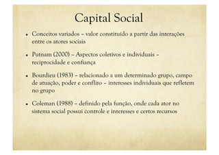 Capital Social
    Conceitos variados – valor constituído a partir das interações
     entre os atores sociais

    Putnam (2000) – Aspectos coletivos e individuais –
     reciprocidade e confiança

    Bourdieu (1983) – relacionado a um determinado grupo, campo
     de atuação, poder e conflito – interesses individuais que refletem
     no grupo

    Coleman (1988) – definido pela função, onde cada ator no
     sistema social possui controle e interesses e certos recursos
 