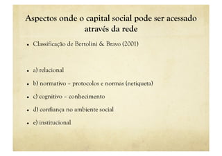 Aspectos onde o capital social pode ser acessado
               através da rede
    Classificação de Bertolini & Bravo (2001)



    a) relacional

    b) normativo – protocolos e normas (netiqueta)

    c) cognitivo – conhecimento

    d) confiança no ambiente social

    e) institucional
 