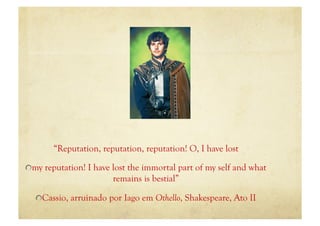“Reputation, reputation, reputation! O, I have lost

"  my reputation! I have lost the immortal part of my self and what
                        remains is bestial”

  "  Cassio, arruinado por Iago em Othello, Shakespeare, Ato II
 