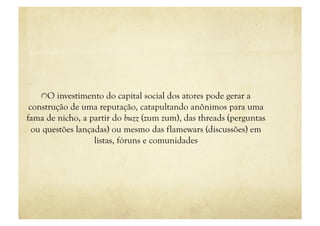 "  O investimento do capital social dos atores pode gerar a
 construção de uma reputação, catapultando anônimos para uma
fama de nicho, a partir do buzz (zum zum), das threads (perguntas
  ou questões lançadas) ou mesmo das flamewars (discussões) em
                   listas, fóruns e comunidades
 