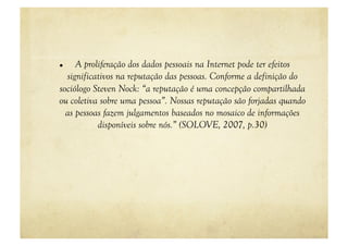     A proliferação dos dados pessoais na Internet pode ter efeitos
  significativos na reputação das pessoas. Conforme a definição do
sociólogo Steven Nock: “a reputação é uma concepção compartilhada
ou coletiva sobre uma pessoa”. Nossas reputação são forjadas quando
  as pessoas fazem julgamentos baseados no mosaico de informações
           disponíveis sobre nós.” (SOLOVE, 2007, p.30)
 