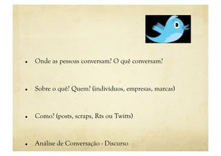     Onde as pessoas conversam? O quê conversam?



    Sobre o quê? Quem? (indivíduos, empresas, marcas)


    Como? (posts, scraps, Rts ou Twitts)


    Análise de Conversação - Discurso
 
