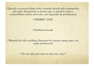 "  Quando as pessoas falam sobre conteúdo gerado pelo consumidor,
     elas estão descrevendo as formas que os usuários criam e
  compartilham mídias entre eles, sem depender de profissionais
                       "  (SHIRKY, 2008)



                       "  Audiência focada



"  Material da vida cotidiana disponível no mesmo espaço que o da
                       mídia profissional


           "  “Se não fala para mim eu não sou o foco”
 
