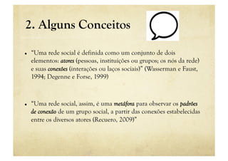 2. Alguns Conceitos

    “Uma rede social é definida como um conjunto de dois
     elementos: atores (pessoas, instituições ou grupos; os nós da rede)
     e suas conexões (interações ou laços sociais)” (Wasserman e Faust,
     1994; Degenne e Forse, 1999)



    “Uma rede social, assim, é uma metáfora para observar os padrões
     de conexão de um grupo social, a partir das conexões estabelecidas
     entre os diversos atores (Recuero, 2009)”
 