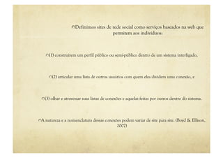 "  Definimos sites de rede social como serviços baseados na web que
                                           permitem aos indivíduos:



    "  (1) construírem um perfil público ou semi-público dentro de um sistema interligado,




      "  (2) articular uma lista de outros usuários com quem eles dividem uma conexão, e




 "  (3) olhar e atravessar suas listas de conexões e aquelas feitas por outros dentro do sistema.




"  A natureza e a nomenclatura dessas conexões podem variar de site para site. (Boyd & Ellison,
                                             2007)
 