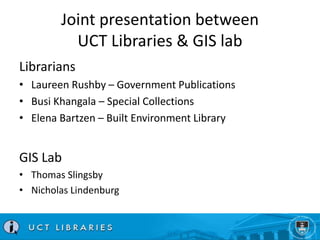 Joint presentation between 
UCT Libraries & GIS lab 
Librarians 
• Laureen Rushby – Government Publications 
• Busi Khanga...