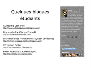 Quelques blogues
étudiants
Guillaume Lachance
http://www.lachanceguillaume.blogspot.com/
LipglossJunkie (Sanya Émond)
http://sanyaemond.blogspot.com/
Les chroniques francophiles (Sylvain Lévesque)
http://sylvain-levesque-montreal.blogspot.com/
Véronique Bettez
http://veroniquebettez.blogspot.ca/
Enam Musique (Lauriane Ayivi)
http://laurianeayivi.wordpress.com/
 