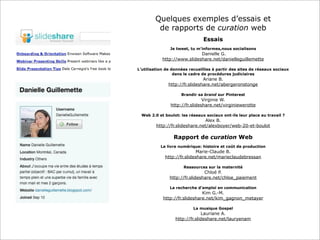Quelques exemples d’essais et
de rapports de curation web
Essais
Je tweet, tu m'informes,nous socialisons
Danielle G.
http://www.slideshare.net/danielleguillemette
L’utilisation de données recueillies à partir des sites de réseaux sociaux
dans le cadre de procédures judiciaires
Ariane B.
http://fr.slideshare.net/abergeronstonge
Brandir sa brand sur Pinterest
Virginie W.
http://fr.slideshare.net/virginiewerotte
Web 2.0 et boulot: les réseaux sociaux ont-ils leur place au travail ?
Alex B.
http://fr.slideshare.net/alexboyer/web-20-et-boulot
Rapport de curation Web
Le livre numérique: histoire et coût de production
Marie-Claude B.
http://fr.slideshare.net/marieclaudebressan
Ressources sur la maternité
Chloé P.
http://fr.slideshare.net/chloe_paiement
La recherche d’emploi en communication
Kim G.-M.
http://fr.slideshare.net/kim_gagnon_metayer
La musique Gospel
Lauriane A.
http://fr.slideshare.net/lauryenam
 