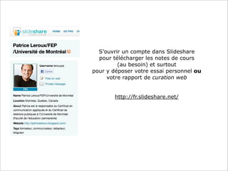 A
S’ouvrir un compte dans Slideshare
pour télécharger les notes de cours
(au besoin) et surtout
pour y déposer votre essai personnel ou
votre rapport de curation web
http://fr.slideshare.net/
 