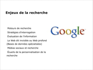 Enjeux de la recherche
Moteurs de recherche
Stratégies d’interrogation
Évaluation de l’information
Le Web dit invisible ou Web profond
(Bases de données spécialisées)
Médias sociaux et recherche
Écueils de la personnalisation de la
recherche
 