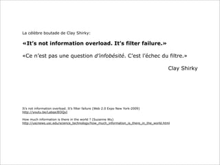La célèbre boutade de Clay Shirky:
«It’s not information overload. It’s filter failure.»
«Ce n’est pas une question d’infobésité. C’est l’échec du filtre.»
Clay Shirky
It’s not information overload. It’s filter failure (Web 2.0 Expo New York-2009)
http://youtu.be/LabqeJEOQyI
How much information is there in the world ? (Suzanne Wu)
http://uscnews.usc.edu/science_technology/how_much_information_is_there_in_the_world.html
 
