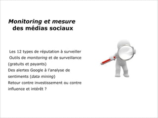 Monitoring et mesure
des médias sociaux
Les 12 types de réputation à surveiller
Outils de monitoring et de surveillance
(gratuits et payants)
Des alertes Google à l’analyse de
sentiments (data mining)
Retour contre investissement ou contre
influence et intérêt ?
 