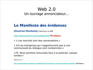Web 2.0
Un ouvrage annonciateur...
Le Manifeste des évidences
(Cluetrain Manifesto) Collectif paru en 2000
http://www.cluetrain.com/manifeste.html 95 thèses
« 1-Les marchés sont des conversations.»
« 43-Les entreprises qui n'appartiennent pas à une
communauté du dialogue sont condamnées.»
«74- Nous sommes immunisés face à la publicité. Laissez
tomber.»
Référence A+:
http://toughsledding.wordpress.com/2008/09/25/symmetrical-pr-meets-the-cluetrain-manifesto/ (Bill Sledzic)
 