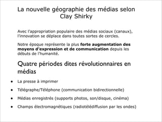 La nouvelle géographie des médias selon
Clay Shirky
Avec l’appropriation populaire des médias sociaux (canaux),
l’innovation se déplace dans toutes sortes de cercles.
Notre époque représente la plus forte augmentation des
moyens d’expression et de communication depuis les
débuts de l’humanité.
Quatre périodes dites révolutionnaires en
médias
• La presse à imprimer
• Télégraphe/Téléphone (communication bidirectionnelle)
• Médias enregistrés (supports photos, son/disque, cinéma)
• Champs électromagnétiques (radiotélédiffusion par les ondes)
 