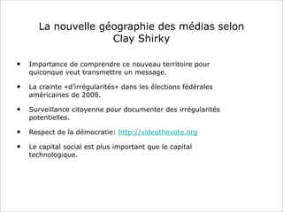 La nouvelle géographie des médias selon
Clay Shirky
• Importance de comprendre ce nouveau territoire pour
quiconque veut transmettre un message.
• La crainte «d’irrégularités» dans les élections fédérales
américaines de 2008.
• Surveillance citoyenne pour documenter des irrégularités
potentielles.
• Respect de la démocratie: http://videothevote.org
• Le capital social est plus important que le capital
technologique.
 