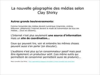La nouvelle géographie des médias selon
Clay Shirky
Autres grands bouleversements:
Comme l’ensemble des médias devient numérique (imprimés, cinéma,
télévision ,téléphonie) l’internet devient le mode de transmission de tous ces
médias... (tous se côtoient);
L’Internet n’est plus seulement une source d’information
mais un site de coordination...
Ceux qui peuvent lire, voir et entendre les mêmes choses
peuvent aussi s’en parler (en discuter).
L’auditoire n’est plus qu’un consommateur passif mais peut
être également un producteur actif. (Les même outils qui
permettent de consommer permettent aussi de produire)...
Mieux connaître Clay Shirky : http://patriceleroux.blogspot.com/2009/11/mieux-connaitre-clay-shirky.html
 