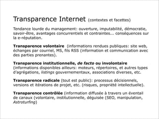 Transparence Internet (contextes et facettes)
Tendance lourde du management: ouverture, imputabilité, démocratie,
savoir-être, avantages concurrentiels et contraintes... conséquences sur
la e-réputation.
Transparence volontaire (informations rendues publiques: site web,
échanges par courriel, MS, fils RSS (information et communication avec
des parties prenantes).
Transparence institutionnelle, de facto ou involontaire
(informations disponibles ailleurs: moteurs, répertoires, et autres types
d’agrégations, listings gouvernementaux, associations diverses, etc.
Transparence radicale (tout est public): processus décisionnels,
versions et itérations de projet, etc. (risques, propriété intellectuelle).
Transparence contrôlée (information diffusée à travers un éventail
de canaux (volontaire, institutionnelle, déguisée (SEO, manipulation,
Astroturfing)
 