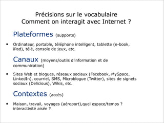 Précisions sur le vocabulaire
Comment on interagit avec Internet ?
Plateformes (supports)
• Ordinateur, portable, téléphone intelligent, tablette (e-book,
iPad), télé, console de jeux, etc.
Canaux (moyens/outils d’information et de
communication)
• Sites Web et blogues, réseaux sociaux (Facebook, MySpace,
LinkedIn), courriel, SMS, Microblogue (Twitter), sites de signets
sociaux (Delicious), Wikis, etc.
Contextes (accès)
• Maison, travail, voyages (aéroport),quel espace/temps ?
interactivité aisée ?
 