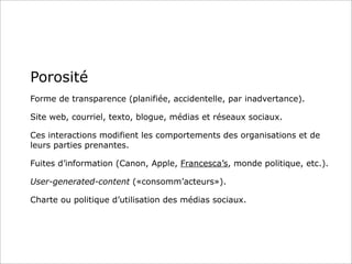 Porosité
Forme de transparence (planifiée, accidentelle, par inadvertance).
Site web, courriel, texto, blogue, médias et réseaux sociaux.
Ces interactions modifient les comportements des organisations et de
leurs parties prenantes.
Fuites d’information (Canon, Apple, Francesca’s, monde politique, etc.).
User-generated-content («consomm’acteurs»).
Charte ou politique d’utilisation des médias sociaux.
 