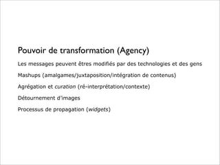 Pouvoir de transformation (Agency)
Les messages peuvent êtres modifiés par des technologies et des gens
Mashups (amalgames/juxtaposition/intégration de contenus)
Agrégation et curation (ré-interprétation/contexte)
Détournement d’images
Processus de propagation (widgets)
 