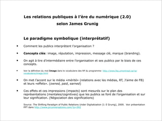 Les relations publiques à l’ère du numérique (2.0)
selon James Grunig
Le paradigme symbolique (interprétatif)
• Comment les publics interprètent l’organisation ?
• Concepts clés: image, réputation, impression, message clé, marque (branding).
• On agit à tire d’intermédiaire entre l’organisation et ses publics par le biais de ces
concepts.
• Voir la définition du mot Image dans le vocabulaire des RP du programme: http://www.fep.umontreal.ca/rp/
vocabulaire/image.html
• On met l’accent sur le média «mérité» (relations avec les médias, RT, J’aime de FB)
et leurs «effets». (owned, paid, earned)
• Ces effets et ces impressions (impacts) sont mesurés sur le plan des
représentations (mentales/cognitives) que les publics se font de l’organisation et sur
leur signification. (Négociation des significations)
Source: The Shifting Paradigm of Public Relations Under Digitalization (J. E Grunig), 2009. Voir présentation
PPT dans http://www.prconversations.com/?p=592
 