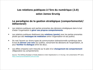 Les relations publiques à l’ère du numérique (2.0)
selon James Grunig
Le paradigme de la gestion stratégique (comportemental/
béhavioral)
• Les relations publiques sont parties prenantes des décisions stratégiques dans le but
d’aider l’organisation à gérer ses propres comportements.
• Les relations publiques établissent des relations (ponts) avec les parties prenantes
plutôt que des messages de médiation entre l’organisation et ses publics.
• On met l’accent sur divers types de communication bidirectionnelle symétrique dans
le but de donner une voix aux publics, concernant les décisions de l’organisation, et
pour faciliter le dialogue entre les deux.
• Les effets (impacts) sont mesurés sur le plan d’un changement de comportement
(Négociation du comportement)
Source: The Shifting Paradigm of Public Relations Under Digitalization (J. E Grunig). Voir présentation PPT dans
http://www.prconversations.com/?p=592
 